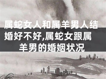 属蛇女人和属羊男人结婚好不好,属蛇女跟属羊男的婚姻状况