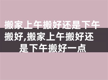 搬家上午搬好还是下午搬好,搬家上午搬好还是下午搬好一点