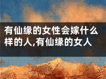有仙缘的女性会嫁什么样的人,有仙缘的女人