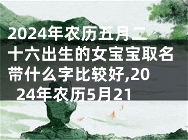 2024年农历五月二十六出生的女宝宝取名带什么字比较好,2024年农历5月21