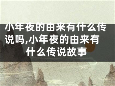 小年夜的由来有什么传说吗,小年夜的由来有什么传说故事