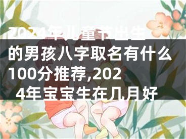 2024年儿童节出生的男孩八字取名有什么100分推荐,2024年宝宝生在几月好