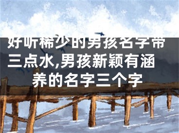 好听稀少的男孩名字带三点水,男孩新颖有涵养的名字三个字