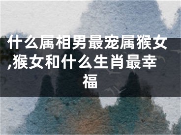 什么属相男最宠属猴女,猴女和什么生肖最幸福