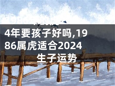 1986年的虎2024年要孩子好吗,1986属虎适合2024生子运势