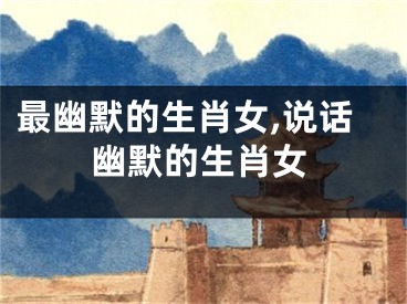 最幽默的生肖女,说话幽默的生肖女