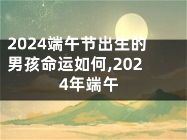 2024端午节出生的男孩命运如何,2024年端午