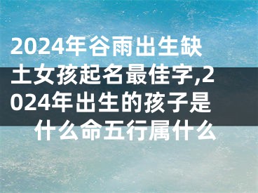 2024年谷雨出生缺土女孩起名最佳字,2024年出生的孩子是什么命五行属什么