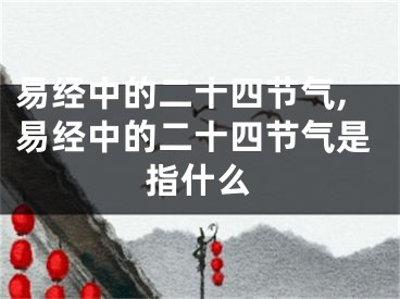 易经中的二十四节气,易经中的二十四节气是指什么