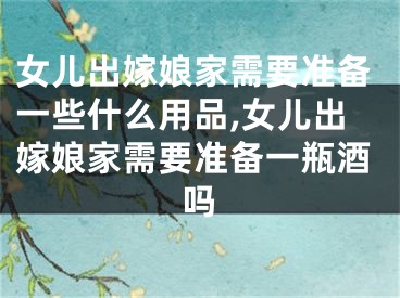 女儿出嫁娘家需要准备一些什么用品,女儿出嫁娘家需要准备一瓶酒吗