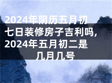 2024年阴历五月初七日装修房子吉利吗,2024年五月初二是几月几号