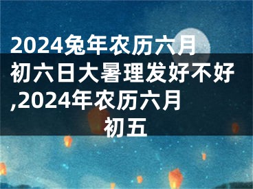 2024兔年农历六月初六日大暑理发好不好,2024年农历六月初五
