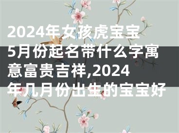 2024年女孩虎宝宝5月份起名带什么字寓意富贵吉祥,2024年几月份出生的宝宝好