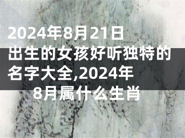 2024年8月21日出生的女孩好听独特的名字大全,2024年8月属什么生肖