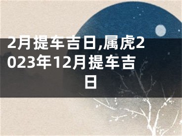 2月提车吉日,属虎2023年12月提车吉日
