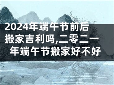 2024年端午节前后搬家吉利吗,二零二一年端午节搬家好不好