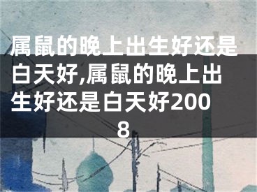 属鼠的晚上出生好还是白天好,属鼠的晚上出生好还是白天好2008