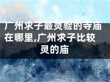 广州求子最灵验的寺庙在哪里,广州求子比较灵的庙