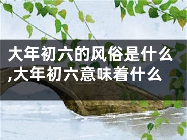 大年初六的风俗是什么,大年初六意味着什么