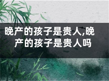 晚产的孩子是贵人,晚产的孩子是贵人吗