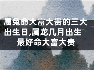 属兔命大富大贵的三大出生日,属龙几月出生最好命大富大贵