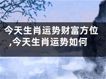 今天生肖运势财富方位,今天生肖运势如何