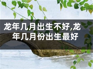 龙年几月出生不好,龙年几月份出生最好