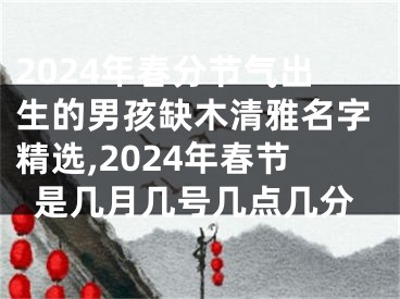 2024年春分节气出生的男孩缺木清雅名字精选,2024年春节是几月几号几点几分