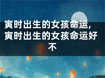 寅时出生的女孩命运,寅时出生的女孩命运好不