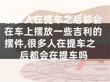 很多人在提车之后都会在车上摆放一些吉利的摆件,很多人在提车之后都会在提车吗