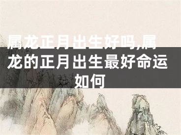 属龙正月出生好吗,属龙的正月出生最好命运如何