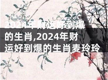 2024年财运好到爆的生肖,2024年财运好到爆的生肖麦玲玲