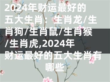 2024年财运最好的五大生肖：生肖龙/生肖狗/生肖鼠/生肖猴/生肖虎,2024年财运最好的五大生肖有哪些