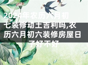 2024年农历六月初七装修动土吉利吗,农历六月初六装修房屋日子好不好