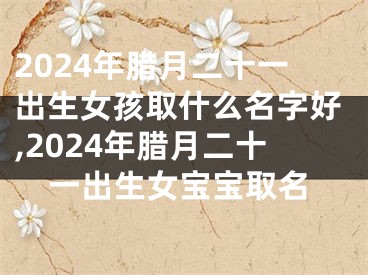 2024年腊月二十一出生女孩取什么名字好,2024年腊月二十一出生女宝宝取名