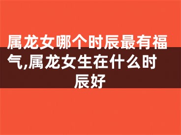 属龙女哪个时辰最有福气,属龙女生在什么时辰好