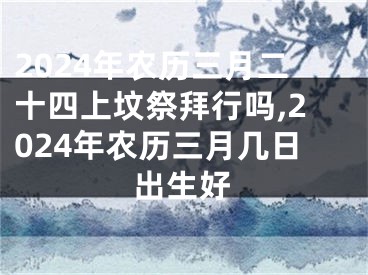 2024年农历三月二十四上坟祭拜行吗,2024年农历三月几日出生好