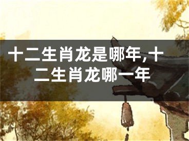 十二生肖龙是哪年,十二生肖龙哪一年