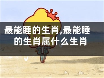 最能睡的生肖,最能睡的生肖属什么生肖