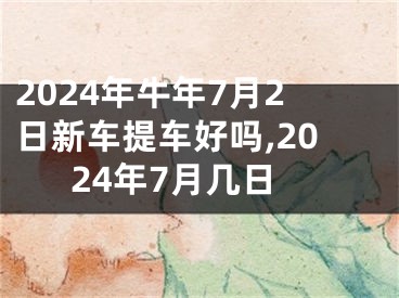 2024年牛年7月2日新车提车好吗,2024年7月几日