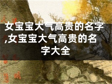 女宝宝大气高贵的名字,女宝宝大气高贵的名字大全