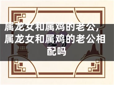 属龙女和属鸡的老公,属龙女和属鸡的老公相配吗