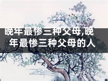晚年最惨三种父母,晚年最惨三种父母的人