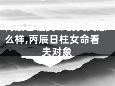 丙辰日柱女命的丈夫怎么样,丙辰日柱女命看夫对象