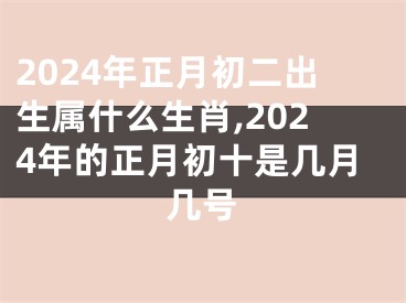 2024年正月初二出生属什么生肖,2024年的正月初十是几月几号