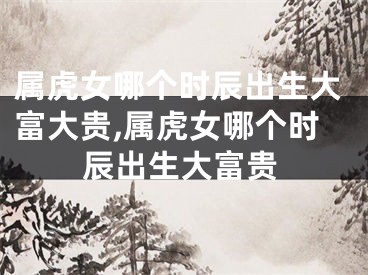 属虎女哪个时辰出生大富大贵,属虎女哪个时辰出生大富贵