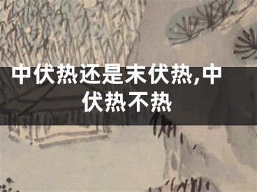 中伏热还是末伏热,中伏热不热