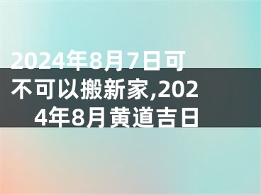 2024年8月7日可不可以搬新家,2024年8月黄道吉日