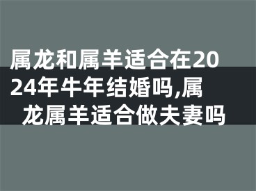 属龙和属羊适合在2024年牛年结婚吗,属龙属羊适合做夫妻吗