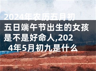 2024年农历五月初五日端午节出生的女孩是不是好命人,2024年5月初九是什么